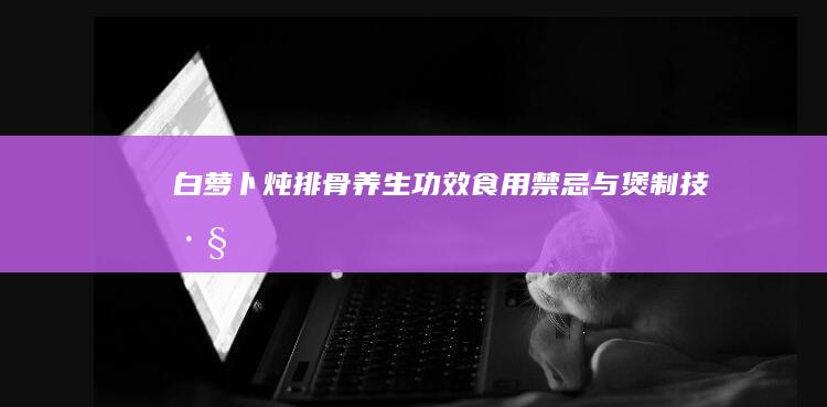 白萝卜炖排骨：养生功效、食用禁忌与煲制技巧